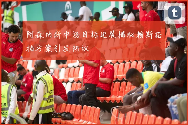 阿森纳新中场目标进展揭秘赖斯搭档方案引发热议