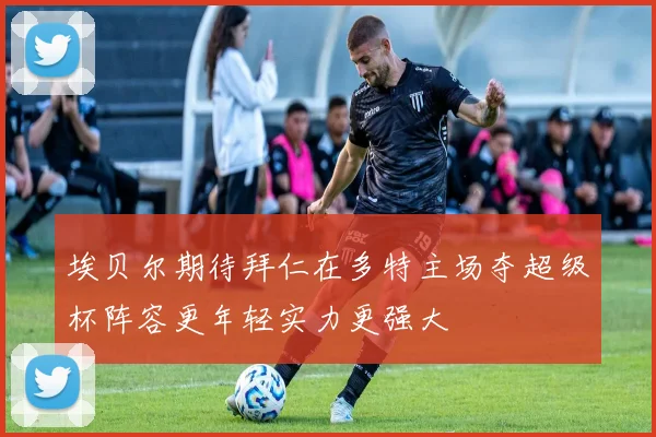 埃贝尔期待拜仁在多特主场夺超级杯阵容更年轻实力更强大