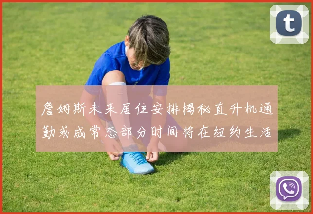 詹姆斯未来居住安排揭秘直升机通勤或成常态部分时间将在纽约生活