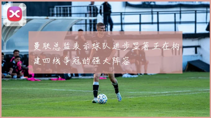 曼联总监表示球队进步显著正在构建四线争冠的强大阵容