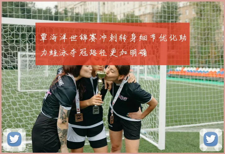 覃海洋世锦赛冲刺转身细节优化助力蛙泳夺冠路径更加明确