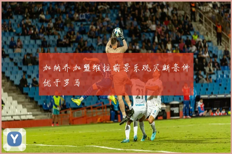加纳乔加盟维拉前景乐观买断条件优于罗马