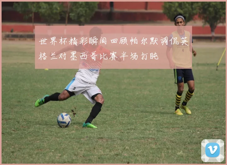 世界杯精彩瞬间回顾帕尔默调侃英格兰对墨西哥比赛半场打盹