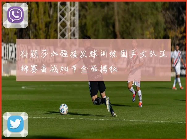 孙颖莎加强接发球训练国乒女队亚锦赛备战细节全面揭秘