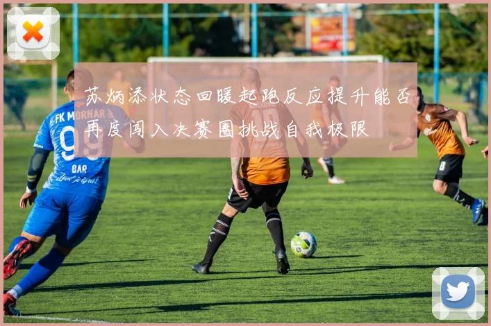 苏炳添状态回暖起跑反应提升能否再度闯入决赛圈挑战自我极限