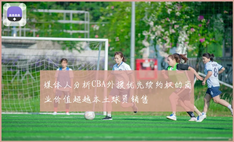 媒体人分析CBA外援优先续约权的商业价值超越本土球员销售