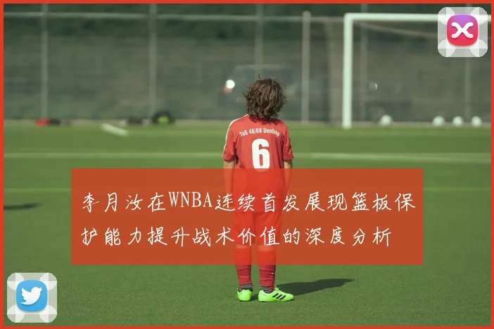 李月汝在WNBA连续首发展现篮板保护能力提升战术价值的深度分析
