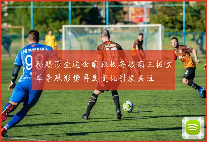 孙颖莎全运会前积极备战前三板女单争冠形势再度变化引发关注