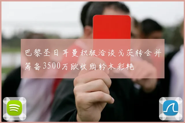 巴黎圣日耳曼积极洽谈戈茨转会并筹备3500万欧收购铃木彩艳