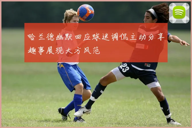 哈兰德幽默回应球迷调侃主动分享趣事展现大方风范