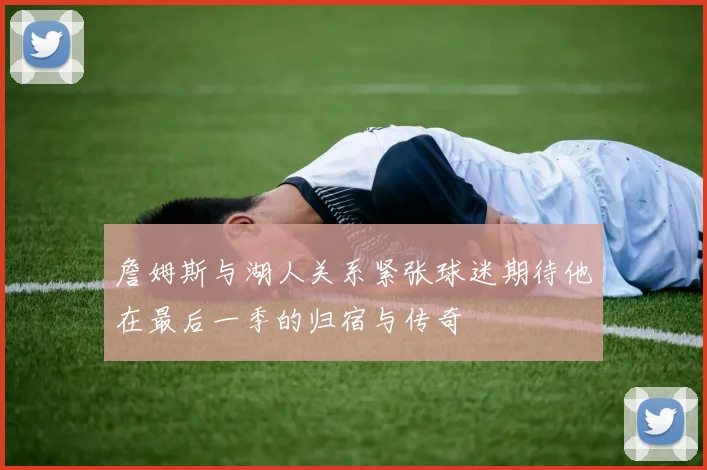 詹姆斯与湖人关系紧张球迷期待他在最后一季的归宿与传奇