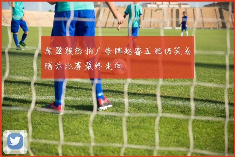 陈盈骏怒拍广告牌赵睿五犯仍笑或暗示比赛最终走向
