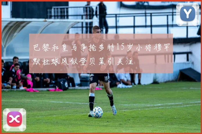 巴黎和皇马争抢多特15岁小将穆罕默杜球风似登贝莱引关注