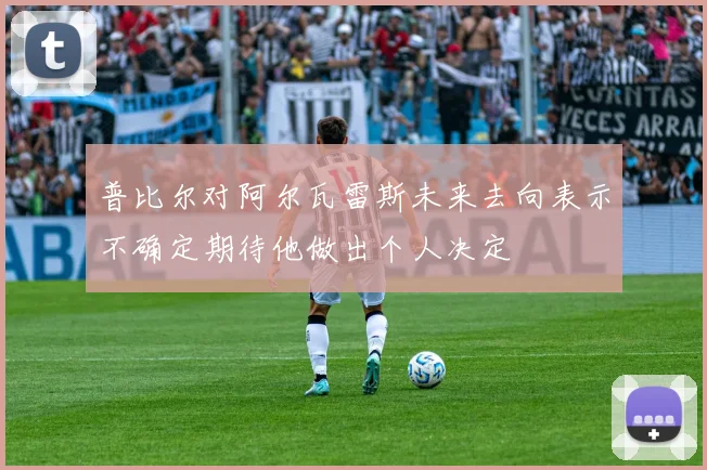 普比尔对阿尔瓦雷斯未来去向表示不确定期待他做出个人决定