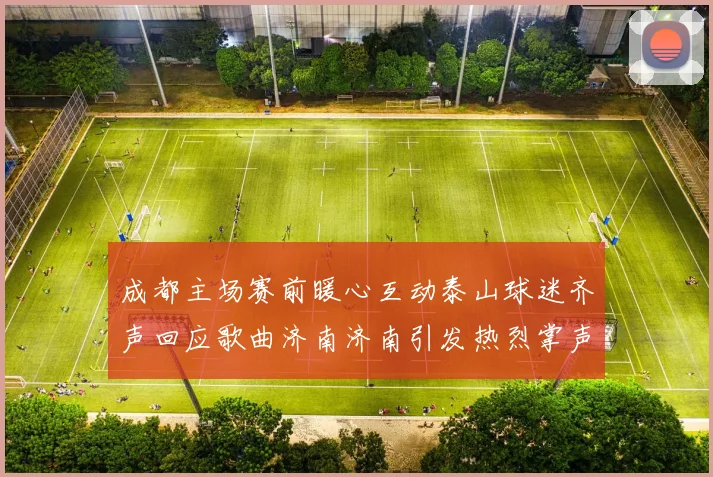 成都主场赛前暖心互动泰山球迷齐声回应歌曲济南济南引发热烈掌声