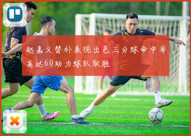 赵嘉义替补表现出色三分球命中率高达60助力球队取胜