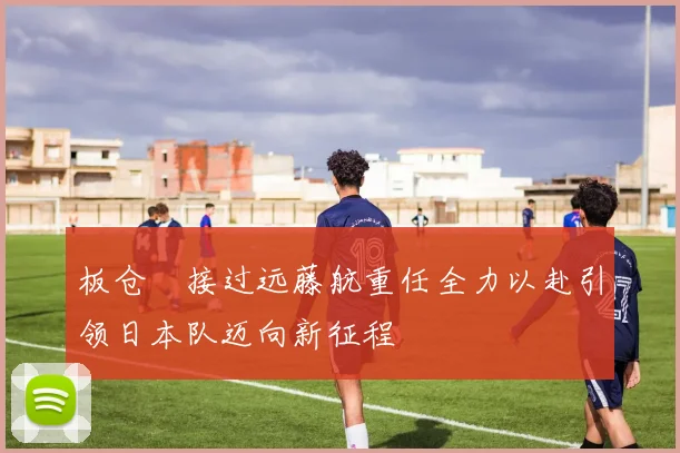 板仓滉接过远藤航重任全力以赴引领日本队迈向新征程