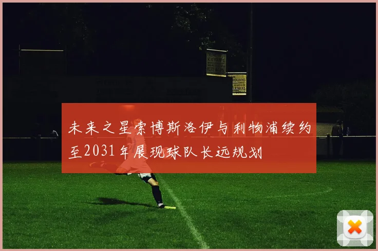 未来之星索博斯洛伊与利物浦续约至2031年展现球队长远规划