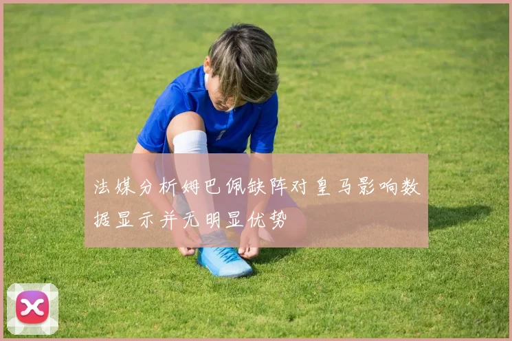 法媒分析姆巴佩缺阵对皇马影响数据显示并无明显优势