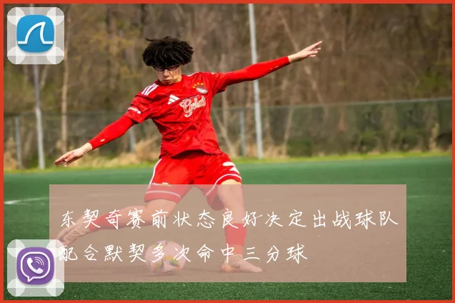 东契奇赛前状态良好决定出战球队配合默契多次命中三分球