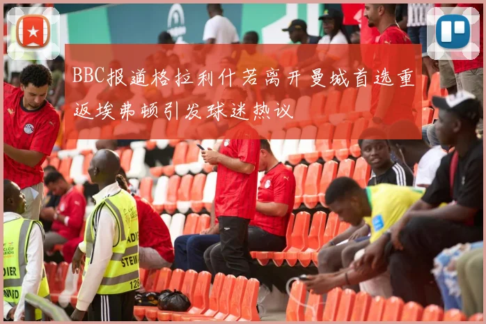 BBC报道格拉利什若离开曼城首选重返埃弗顿引发球迷热议