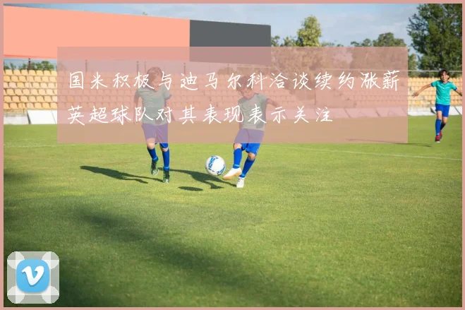国米积极与迪马尔科洽谈续约涨薪英超球队对其表现表示关注