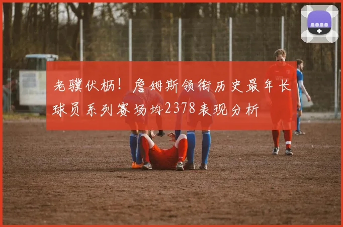 老骥伏枥！詹姆斯领衔历史最年长球员系列赛场均2378表现分析