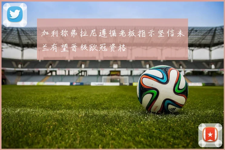 加利称弗拉尼遵循老板指示坚信米兰有望晋级欧冠资格