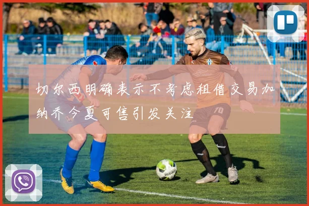 切尔西明确表示不考虑租借交易加纳乔今夏可售引发关注