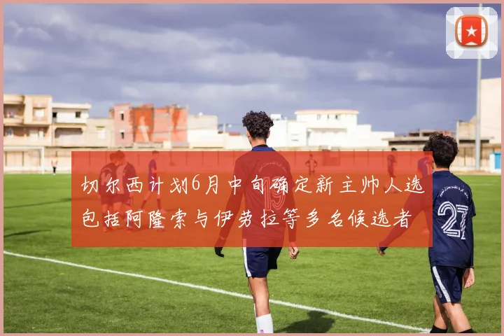 切尔西计划6月中旬确定新主帅人选包括阿隆索与伊劳拉等多名候选者