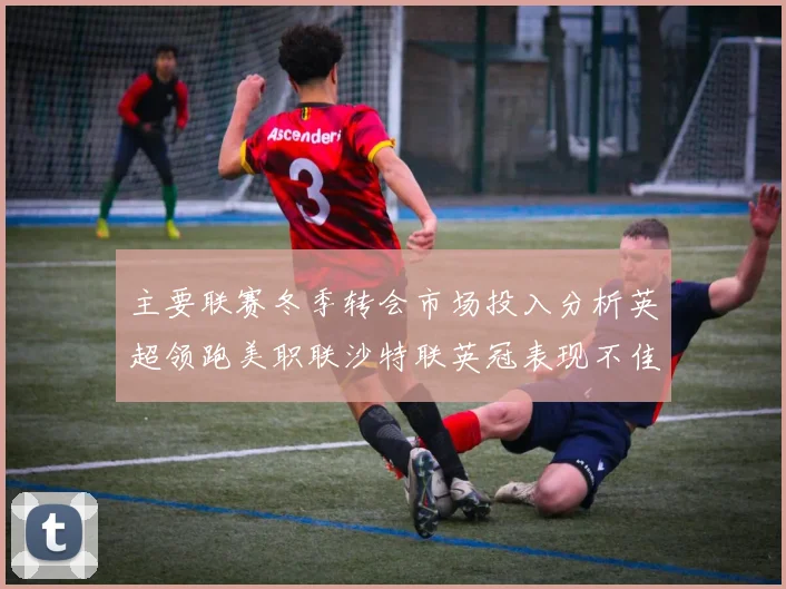 主要联赛冬季转会市场投入分析英超领跑美职联沙特联英冠表现不佳