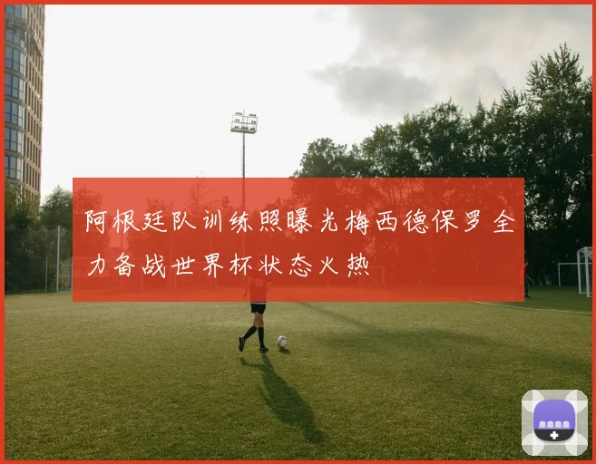 阿根廷队训练照曝光梅西德保罗全力备战世界杯状态火热