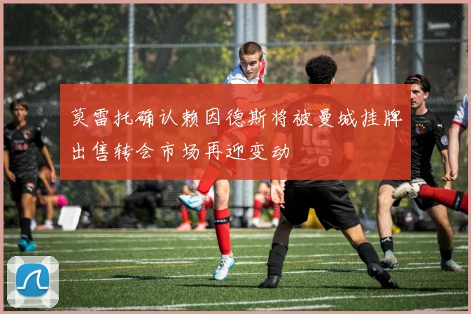 莫雷托确认赖因德斯将被曼城挂牌出售转会市场再迎变动