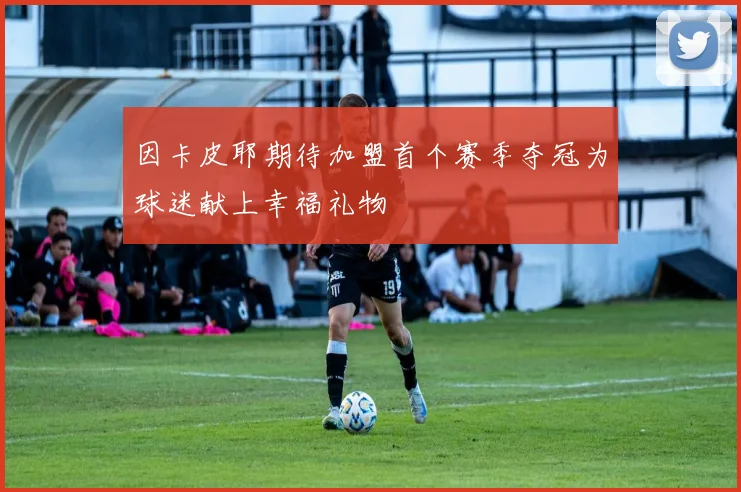 因卡皮耶期待加盟首个赛季夺冠为球迷献上幸福礼物