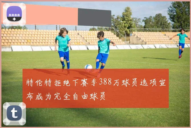 特伦特拒绝下赛季388万球员选项宣布成为完全自由球员