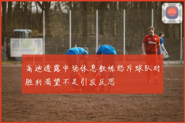 高迪透露中场休息教练怒斥球队对胜利渴望不足引发反思