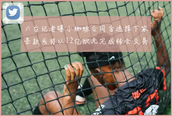 六台记者曝小蜘蛛合同含选择下家条款或将以12亿欧元完成转会交易