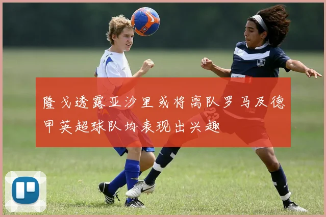隆戈透露亚沙里或将离队罗马及德甲英超球队均表现出兴趣