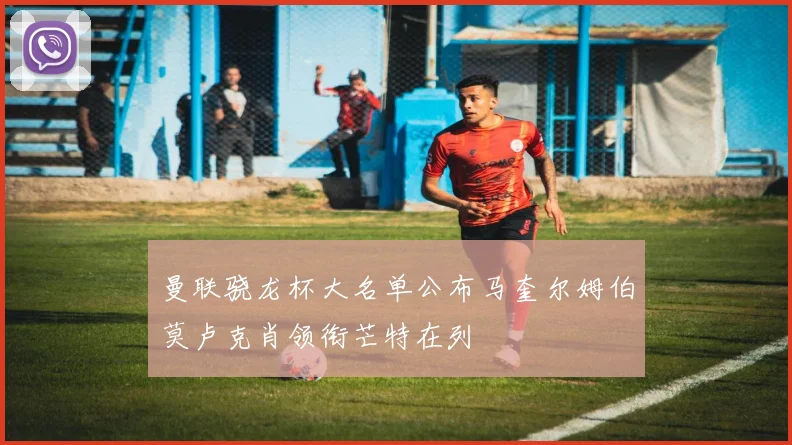 曼联骁龙杯大名单公布马奎尔姆伯莫卢克肖领衔芒特在列