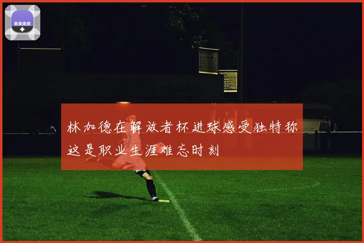林加德在解放者杯进球感受独特称这是职业生涯难忘时刻