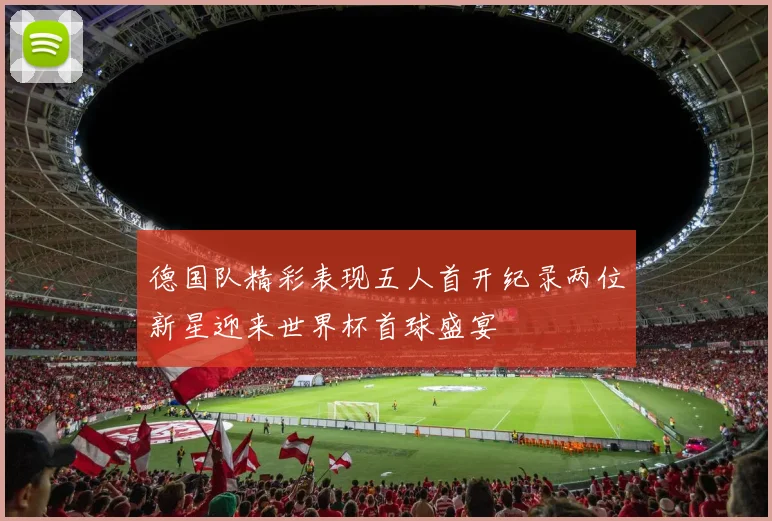 德国队精彩表现五人首开纪录两位新星迎来世界杯首球盛宴
