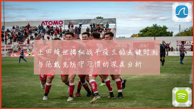 上田绮世揭秘战平荷兰的关键时刻与范戴克防守习惯的深度分析