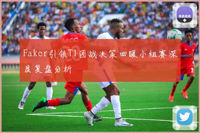 Faker引领T1团战决策回暖小组赛深度复盘分析