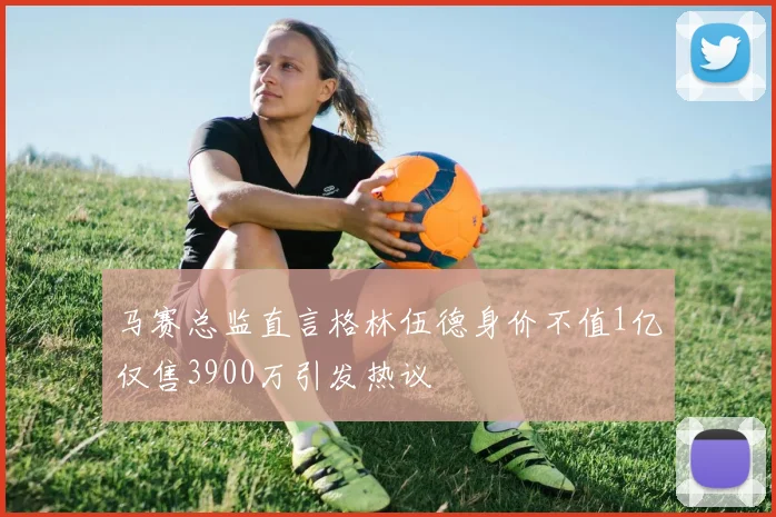 马赛总监直言格林伍德身价不值1亿仅售3900万引发热议
