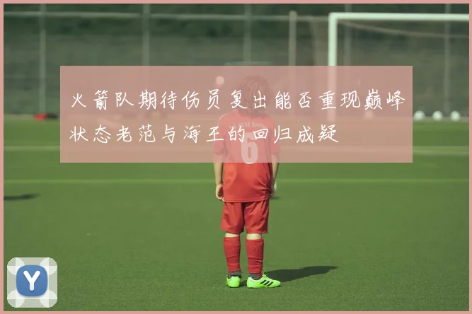 火箭队期待伤员复出能否重现巅峰状态老范与海王的回归成疑