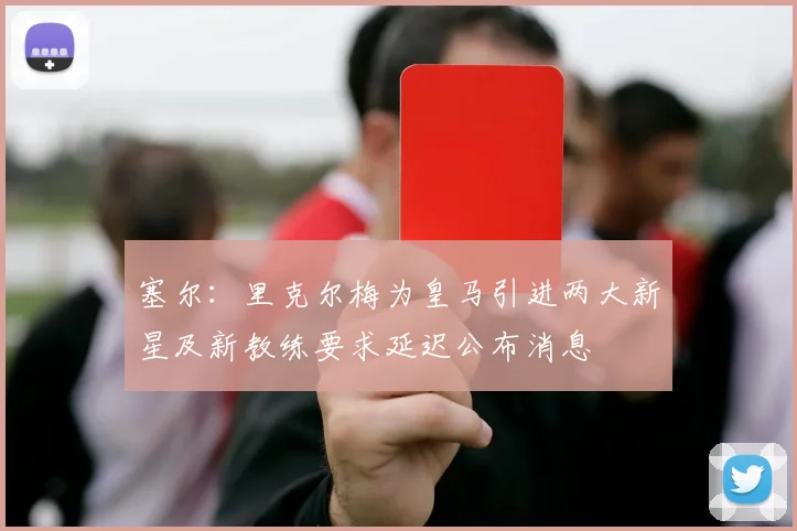 塞尔：里克尔梅为皇马引进两大新星及新教练要求延迟公布消息
