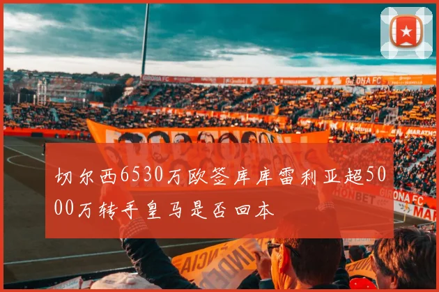 切尔西6530万欧签库库雷利亚超5000万转手皇马是否回本