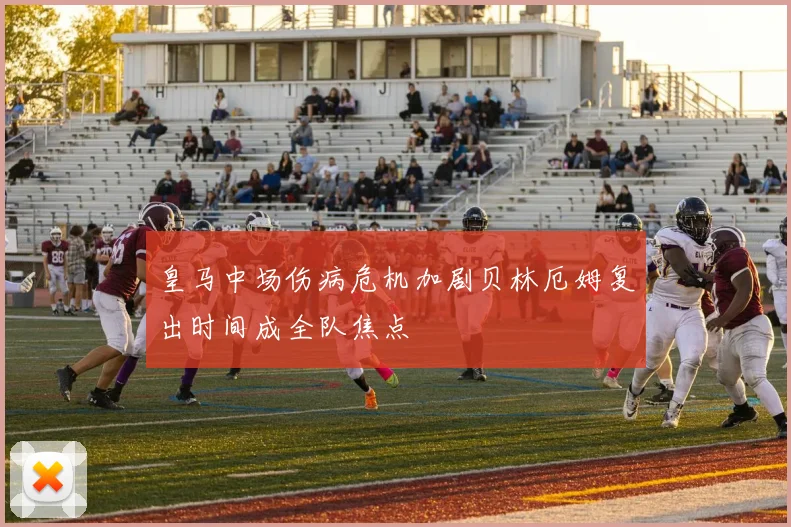 皇马中场伤病危机加剧贝林厄姆复出时间成全队焦点