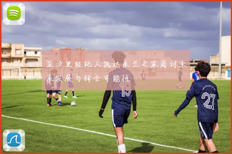 亚沙里经纪人抵达米兰之家商讨未来发展与转会可能性