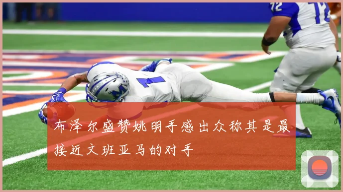 布泽尔盛赞姚明手感出众称其是最接近文班亚马的对手